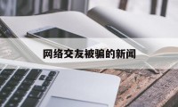 网络交友被骗的新闻(关于网上交友被骗新闻)