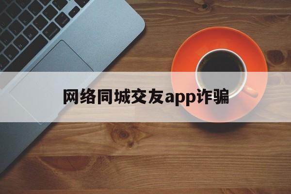 网络同城交友app诈骗(网络同城交友app诈骗电话)